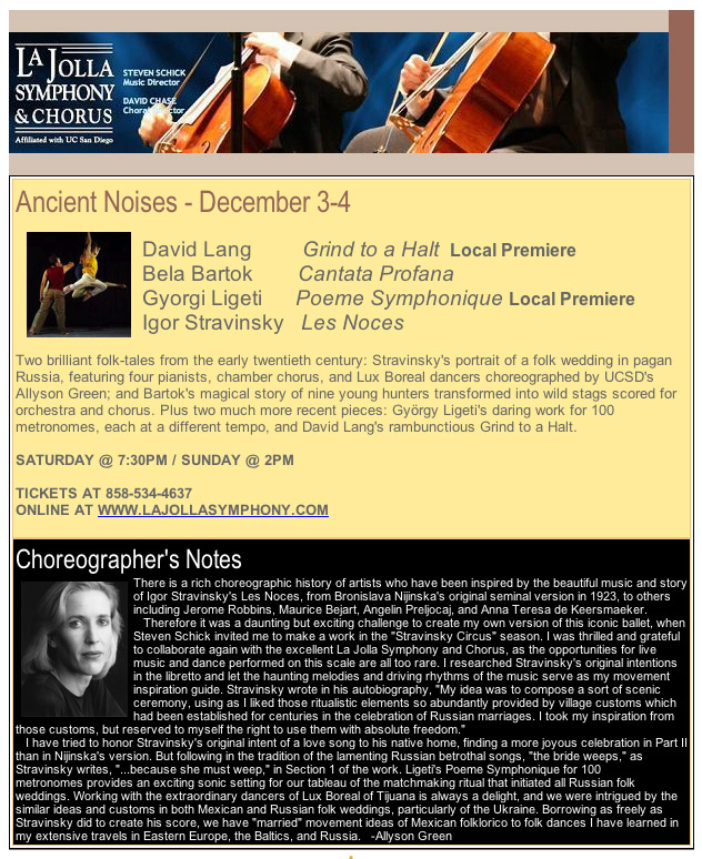 Ancient Noises - December 3-4      David Lang         Grind to a Halt  Local Premiere Bela Bartok        Cantata Profana Gyorgi Ligeti      Poeme Symphonique Local Premiere Igor Stravinsky   Les Noces                                                               Two brilliant folk-tales from the early twentieth century: Stravinsky's portrait of a folk wedding in pagan Russia, featuring four pianists, chamber chorus, and Lux Boreal dancers choreographed by UCSD's Allyson Green; and Bartok's magical story of nine young hunters transformed into wild stags scored for orchestra and chorus. Plus two much more recent pieces: György Ligeti's daring work for 100 metronomes, each at a different tempo, and David Lang's rambunctious Grind to a Halt.   SATURDAY @ 7:30PM / SUNDAY @ 2PM   TICKETS AT 858-534-4637                                                                        ONLINE AT WWW.LAJOLLASYMPHONY.COM                                     Choreographer's Notes There is a rich choreographic history of artists who have been inspired by the beautiful music and story of Igor Stravinsky's Les Noces, from Bronislava Nijinska's original seminal version in 1923, to others including Jerome Robbins, Maurice Bejart, Angelin Preljocaj, and Anna Teresa de Keersmaeker.    Therefore it was a daunting but exciting challenge to create my own version of this iconic ballet, when Steven Schick invited me to make a work in the "Stravinsky Circus" season. I was thrilled and grateful to collaborate again with the excellent La Jolla Symphony and Chorus, as the opportunities for live music and dance performed on this scale are all too rare. I researched Stravinsky's original intentions in the libretto and let the haunting melodies and driving rhythms of the music serve as my movement inspiration guide. Stravinsky wrote in his autobiography, "My idea was to compose a sort of scenic ceremony, using as I liked those ritualistic elements so abundantly provided by village customs which had been established for centuries in the celebration of Russian marriages. I took my inspiration from those customs, but reserved to myself the right to use them with absolute freedom."    I have tried to honor Stravinsky's original intent of a love song to his native home, finding a more joyous celebration in Part II than in Nijinska's version. But following in the tradition of the lamenting Russian betrothal songs, "the bride weeps," as Stravinsky writes, "...because she must weep," in Section 1 of the work. Ligeti's Poeme Symphonique for 100 metronomes provides an exciting sonic setting for our tableau of the matchmaking ritual that initiated all Russian folk weddings. Working with the extraordinary dancers of Lux Boreal of Tijuana is always a delight, and we were intrigued by the similar ideas and customs in both Mexican and Russian folk weddings, particularly of the Ukraine. Borrowing as freely as Stravinsky did to create his score, we have "married" movement ideas of Mexican folklorico to folk dances I have learned in my extensive travels in Eastern Europe, the Baltics, and Russia.   -Allyson Green